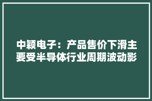 中颖电子：产品售价下滑主要受半导体行业周期波动影响
