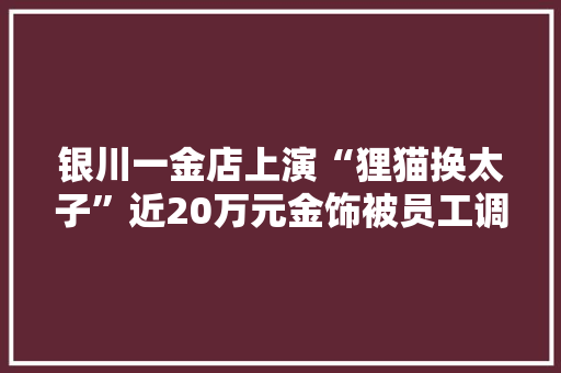 银川一金店上演“狸猫换太子”近20万元金饰被员工调包