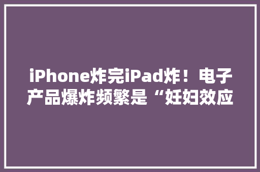 iPhone炸完iPad炸！电子产品爆炸频繁是“妊妇效应”？