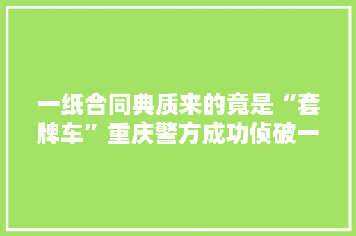一纸合同典质来的竟是“套牌车”重庆警方成功侦破一路典质汽车诱骗案