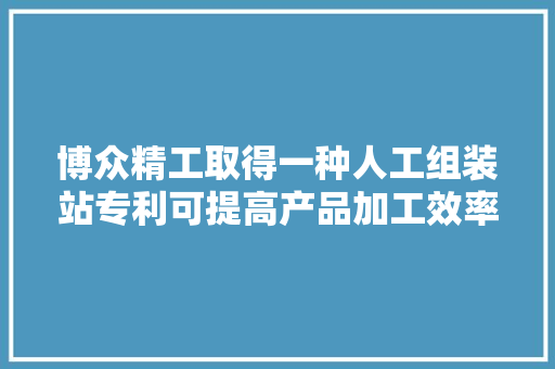 博众精工取得一种人工组装站专利可提高产品加工效率