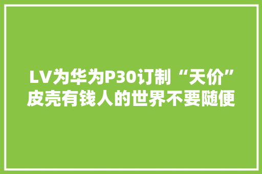 LV为华为P30订制“天价”皮壳有钱人的世界不要随便纰漏去想象