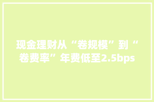 现金理财从“卷规模”到“卷费率”年费低至2.5bps杭银理财投资者集中度环比降11.72%｜机警理财日报