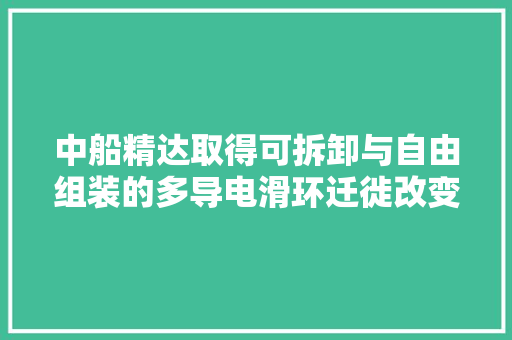 中船精达取得可拆卸与自由组装的多导电滑环迁徙改变跑合装配专利可明显提高分娩效率