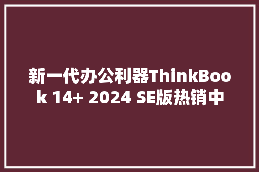 新一代办公利器ThinkBook 14+ 2024 SE版热销中