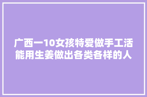 广西一10女孩特爱做手工活能用生姜做出各类各样的人体模型 广西一10女孩特爱做手工活能用生姜做出各类各样的人体模型 互联通信