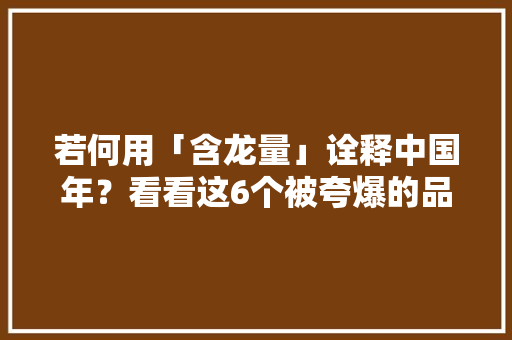 若何用「含龙量」诠释中国年？看看这6个被夸爆的品牌案例！ 若何用「含龙量」诠释中国年？看看这6个被夸爆的品牌案例！ 人工智能