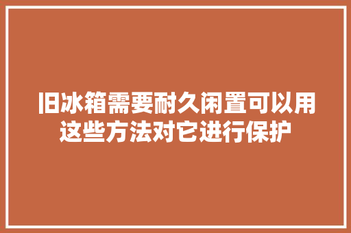 旧冰箱需要耐久闲置可以用这些方法对它进行保护