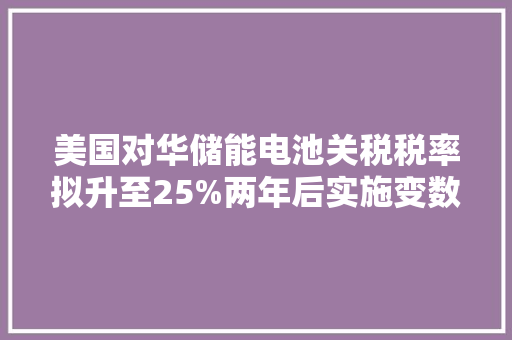 美国对华储能电池关税税率拟升至25%两年后实施变数大年夜