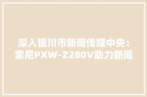 深入银川市新闻传媒中央：索尼PXW-Z280V助力新闻拍摄立异与高效