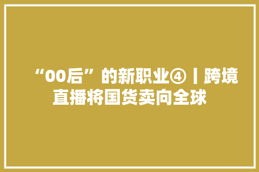 “00后”的新职业④丨跨境直播将国货卖向全球