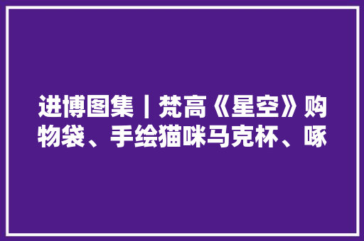 进博图集｜梵高《星空》购物袋、手绘猫咪马克杯、啄木鸟开瓶器进博会上这些创意日用品给生活增长趣味