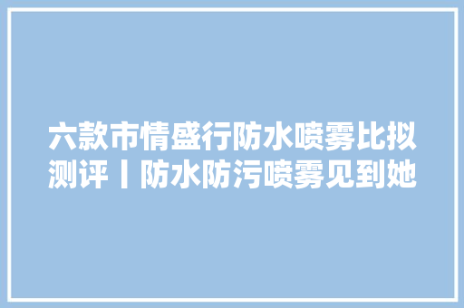 六款市情盛行防水喷雾比拟测评丨防水防污喷雾见到她也得叫声妈