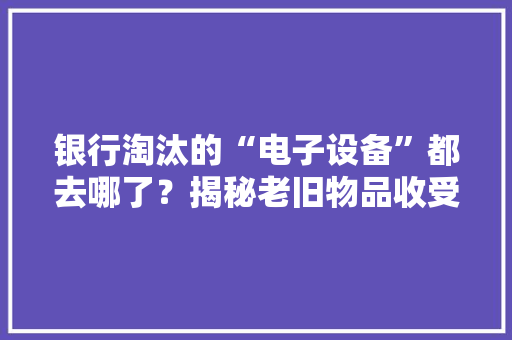 银行淘汰的“电子设备”都去哪了？揭秘老旧物品收受接收的秘密