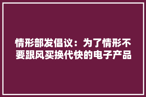 情形部发倡议：为了情形不要跟风买换代快的电子产品