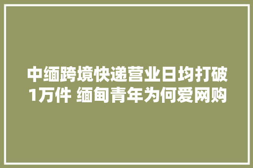 中缅跨境快递营业日均打破1万件 缅甸青年为何爱网购中国货 中缅跨境快递营业日均打破1万件 缅甸青年为何爱网购中国货 智能科技
