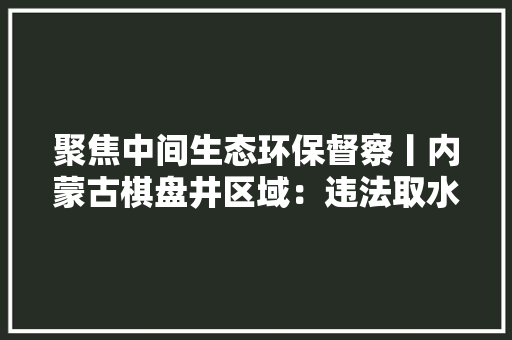 聚焦中间生态环保督察丨内蒙古棋盘井区域：违法取水用水售水地下水位下降严重 聚焦中间生态环保督察丨内蒙古棋盘井区域：违法取水用水售水地下水位下降严重 互联通信