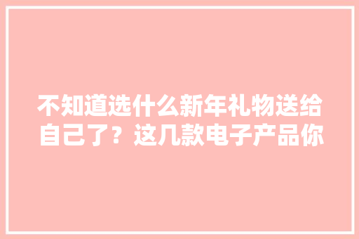 不知道选什么新年礼物送给自己了？这几款电子产品你一定喜好