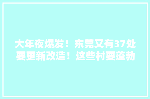 大年夜爆发！东莞又有37处要更新改造！这些村要蓬勃了 大年夜爆发！东莞又有37处要更新改造！这些村要蓬勃了 互联通信