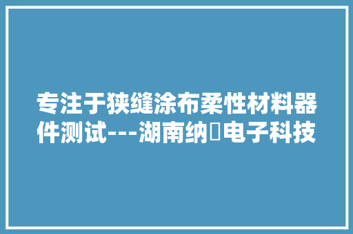 专注于狭缝涂布柔性材料器件测试---湖南纳昇电子科技有限公司 专注于狭缝涂布柔性材料器件测试---湖南纳昇电子科技有限公司 互联通信
