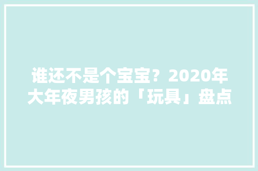 谁还不是个宝宝？2020年大年夜男孩的「玩具」盘点别致酷玩篇 谁还不是个宝宝？2020年大年夜男孩的「玩具」盘点别致酷玩篇 智能科技