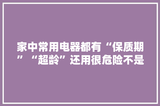 家中常用电器都有“保质期”“超龄”还用很危险不是危言耸听