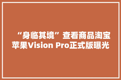 “身临其境”查看商品淘宝苹果Vision Pro正式版曝光