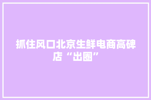 抓住风口北京生鲜电商高碑店“出圈”