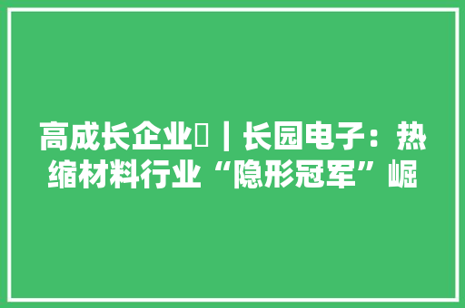 高成长企业⑯｜长园电子：热缩材料行业“隐形冠军”崛起