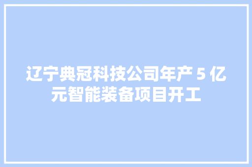 辽宁典冠科技公司年产５亿元智能装备项目开工 辽宁典冠科技公司年产５亿元智能装备项目开工 人工智能