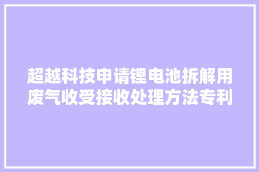 超越科技申请锂电池拆解用废气收受接收处理方法专利能实现对废气中的固态杂质进行沉淀的同时除去有害物质的效果