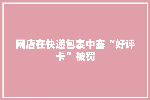网店在快递包裹中塞“好评卡”被罚 网店在快递包裹中塞“好评卡”被罚 人工智能