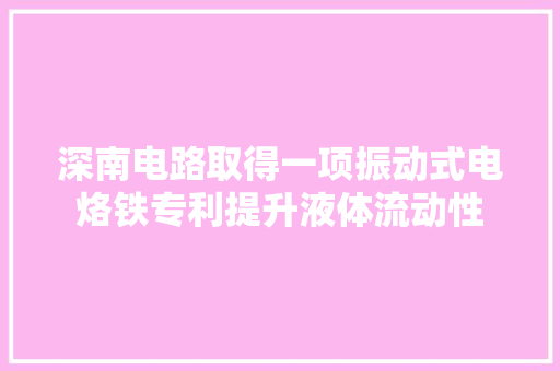 深南电路取得一项振动式电烙铁专利提升液体流动性