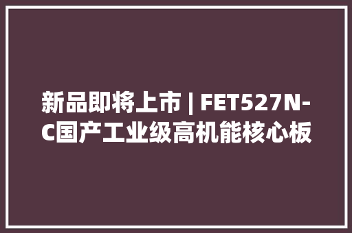 新品即将上市 | FET527N-C国产工业级高机能核心板先睹为快 新品即将上市 | FET527N-C国产工业级高机能核心板先睹为快 互联通信