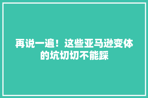 再说一遍！这些亚马逊变体的坑切切不能踩 再说一遍！这些亚马逊变体的坑切切不能踩 智能科技