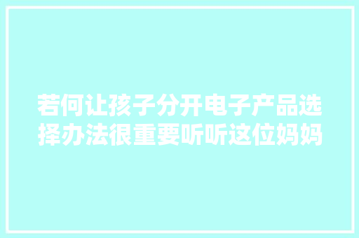 若何让孩子分开电子产品选择办法很重要听听这位妈妈的建议 若何让孩子分开电子产品选择办法很重要听听这位妈妈的建议 智能科技