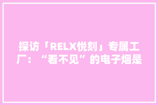 探访「RELX悦刻」专属工厂：“看不见”的电子烟是若何出身的