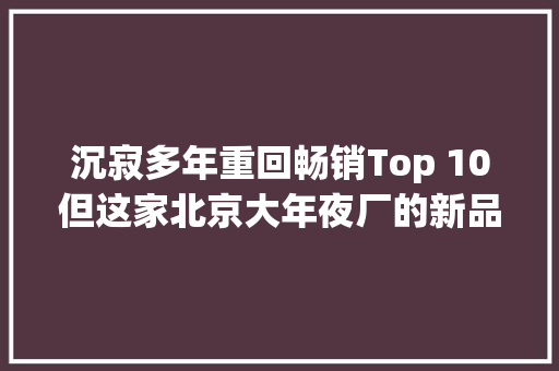 沉寂多年重回畅销Top 10但这家北京大年夜厂的新品我看不懂