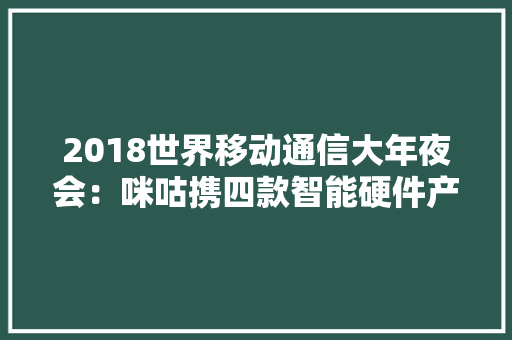 2018世界移动通信大年夜会：咪咕携四款智能硬件产品惊艳全场