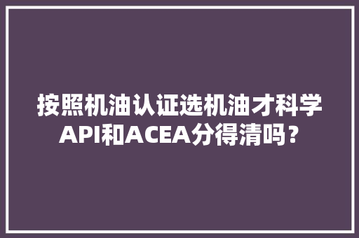 按照机油认证选机油才科学API和ACEA分得清吗？ 按照机油认证选机油才科学API和ACEA分得清吗？ 人工智能