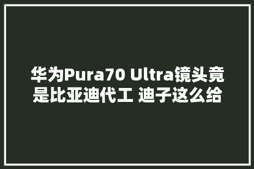 华为Pura70 Ultra镜头竟是比亚迪代工 迪子这么给力？