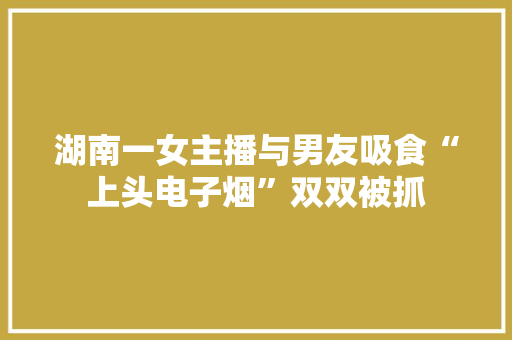 湖南一女主播与男友吸食“上头电子烟”双双被抓