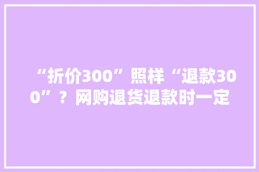 “折价300”照样“退款300”？网购退货退款时一定要唠清楚这件事