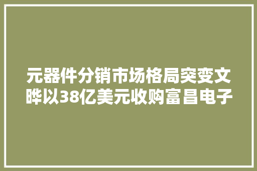 元器件分销市场格局突变文晔以38亿美元收购富昌电子 元器件分销市场格局突变文晔以38亿美元收购富昌电子 智能科技