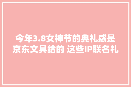 今年3.8女神节的典礼感是京东文具给的 这些IP联名礼盒美到爆