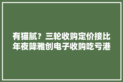 有猫腻？三轮收购定价接比年夜降雅创电子收购吃亏港股公司遭质疑