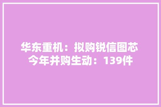 华东重机：拟购锐信图芯 今年并购生动：139件