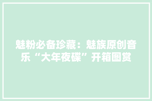 魅粉必备珍藏：魅族原创音乐“大年夜碟”开箱图赏