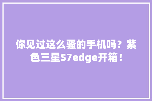 你见过这么骚的手机吗？紫色三星S7edge开箱！ 你见过这么骚的手机吗？紫色三星S7edge开箱！ 互联通信