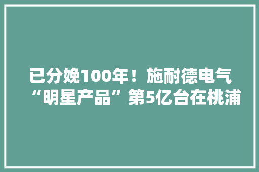 已分娩100年！施耐德电气“明星产品”第5亿台在桃浦下线